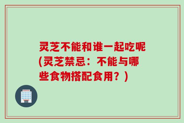 灵芝不能和谁一起吃呢(灵芝禁忌：不能与哪些食物搭配食用？)