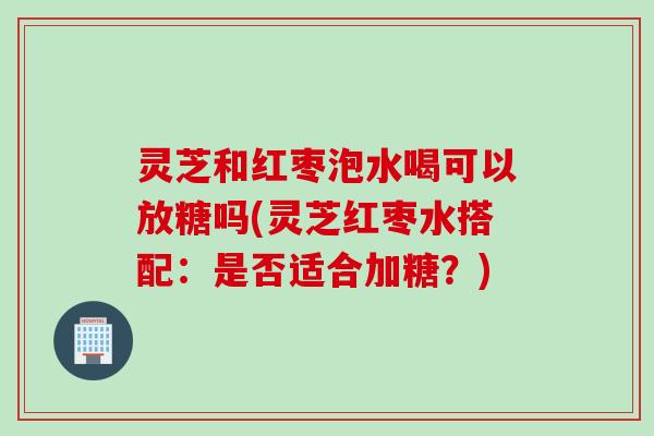 灵芝和红枣泡水喝可以放糖吗(灵芝红枣水搭配：是否适合加糖？)