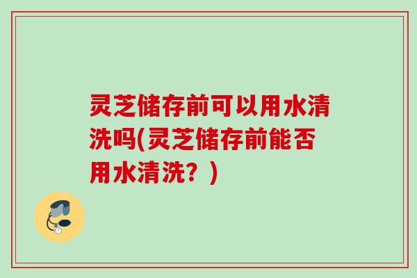 灵芝储存前可以用水清洗吗(灵芝储存前能否用水清洗？)