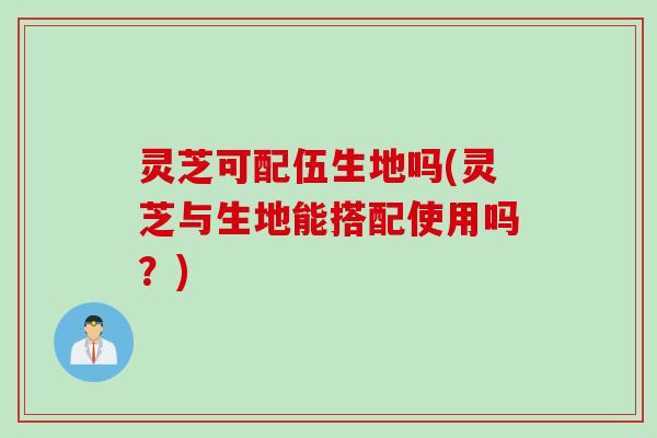 灵芝可配伍生地吗(灵芝与生地能搭配使用吗？)