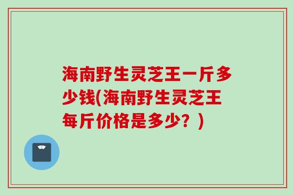海南野生灵芝王一斤多少钱(海南野生灵芝王每斤价格是多少?) 海南野生灵芝王一斤多少钱(海南野生灵芝王每斤价格是多少?)