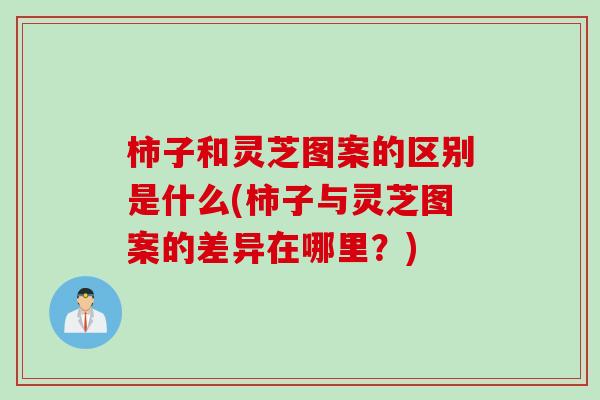 柿子和灵芝图案的区别是什么(柿子与灵芝图案的差异在哪里?) 柿子和灵芝图案的区别是什么(柿子与灵芝图案的差异在哪里?)