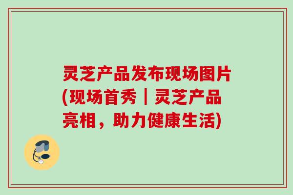 灵芝产品发布现场图片(现场首秀|灵芝产品亮相,助力健康生活) 灵芝产品发布现场图片(现场首秀|灵芝产品亮相,助力健康生活)