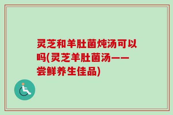灵芝和羊肚菌炖汤可以吗(灵芝羊肚菌汤——尝鲜养生佳品)