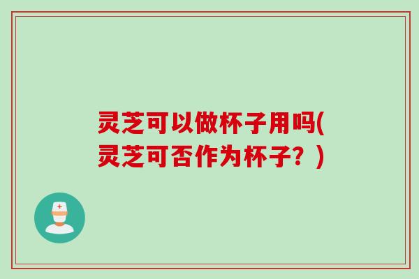 灵芝可以做杯子用吗(灵芝可否作为杯子？)