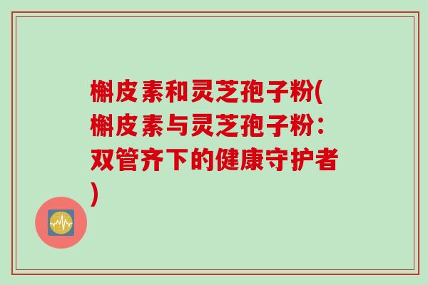 槲皮素和灵芝孢子粉(槲皮素与灵芝孢子粉：双管齐下的健康守护者)