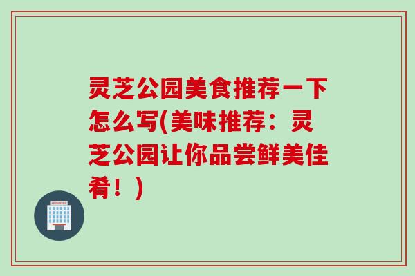 灵芝公园美食推荐一下怎么写(美味推荐：灵芝公园让你品尝鲜美佳肴！)