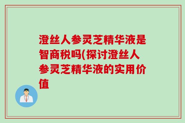 澄丝人参灵芝精华液是智商税吗(探讨澄丝人参灵芝精华液的实用价值