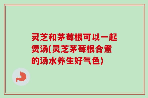 灵芝和茅莓根可以一起煲汤(灵芝茅莓根合煮的汤水养生好气色)