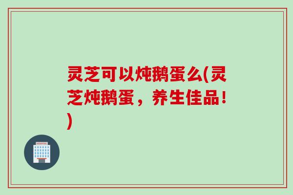 灵芝可以炖鹅蛋么(灵芝炖鹅蛋，养生佳品！)