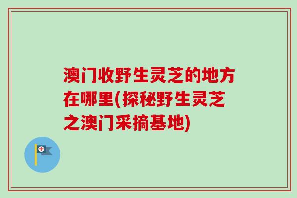 澳门收野生灵芝的地方在哪里(探秘野生灵芝之澳门采摘基地) 澳门收野生灵芝的地方在哪里(探秘野生灵芝之澳门采摘基地)