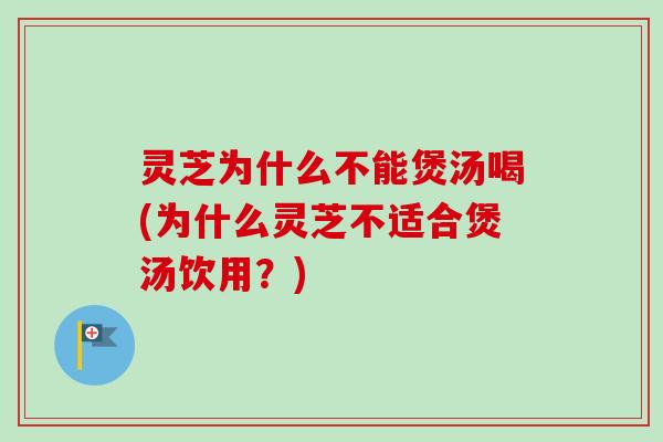 灵芝为什么不能煲汤喝(为什么灵芝不适合煲汤饮用？)