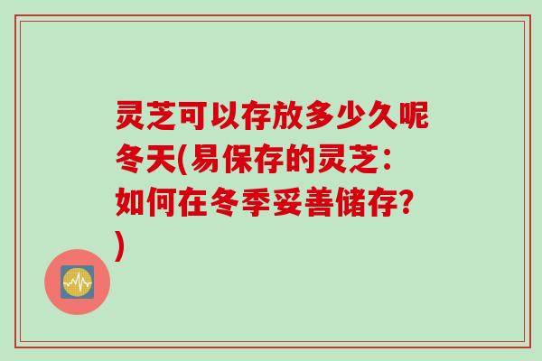 灵芝可以存放多少久呢冬天(易保存的灵芝：如何在冬季妥善储存？)