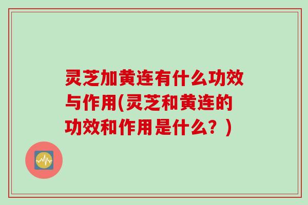 灵芝加黄连有什么功效与作用(灵芝和黄连的功效和作用是什么？)