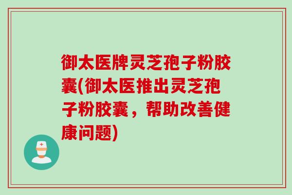 御太医牌灵芝孢子粉胶囊(御太医推出灵芝孢子粉胶囊，帮助改善健康问题)