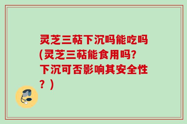 灵芝三萜下沉吗能吃吗(灵芝三萜能食用吗？下沉可否影响其安全性？)