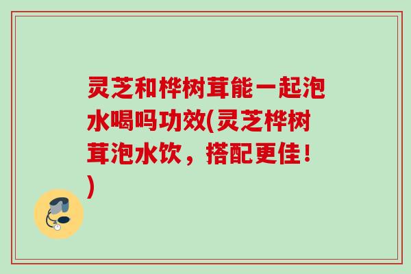 灵芝和桦树茸能一起泡水喝吗功效(灵芝桦树茸泡水饮,搭配更佳!) 灵芝和桦树茸能一起泡水喝吗功效(灵芝桦树茸泡水饮,搭配更佳!)