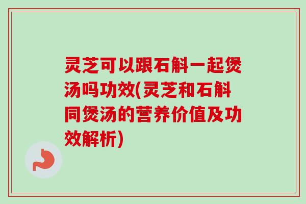 灵芝可以跟石斛一起煲汤吗功效(灵芝和石斛同煲汤的营养价值及功效解析)