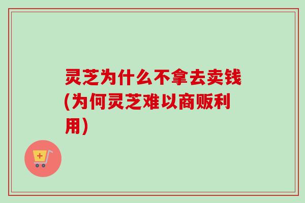 灵芝为什么不拿去卖钱(为何灵芝难以商贩利用)