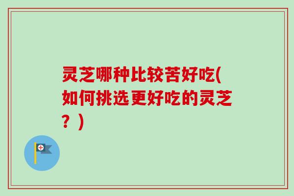 灵芝哪种比较苦好吃(如何挑选更好吃的灵芝？)