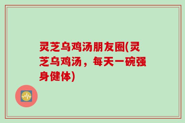 灵芝乌鸡汤朋友圈(灵芝乌鸡汤，每天一碗强身健体)