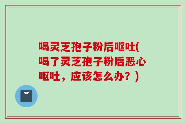 喝灵芝孢子粉后呕吐(喝了灵芝孢子粉后恶心呕吐，应该怎么办？)