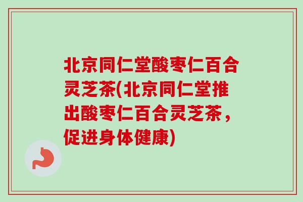 北京同仁堂酸枣仁百合灵芝茶(北京同仁堂推出酸枣仁百合灵芝茶，促进身体健康)