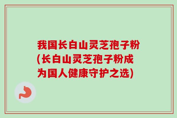 我国长白山灵芝孢子粉(长白山灵芝孢子粉成为国人健康守护之选)