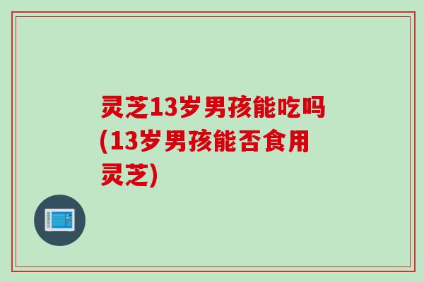 灵芝13岁男孩能吃吗(13岁男孩能否食用灵芝)