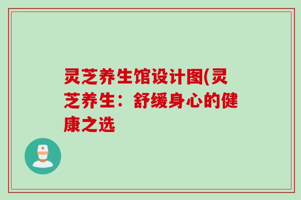 灵芝养生馆设计图(灵芝养生:舒缓身心的健康之选 灵芝养生馆设计图(灵芝养生:舒缓身心的健康之选