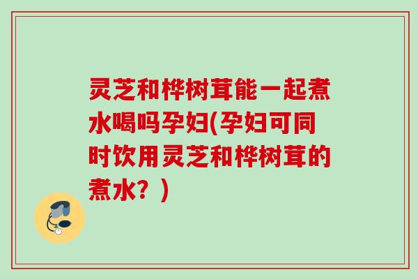 灵芝和桦树茸能一起煮水喝吗孕妇(孕妇可同时饮用灵芝和桦树茸的煮水？)