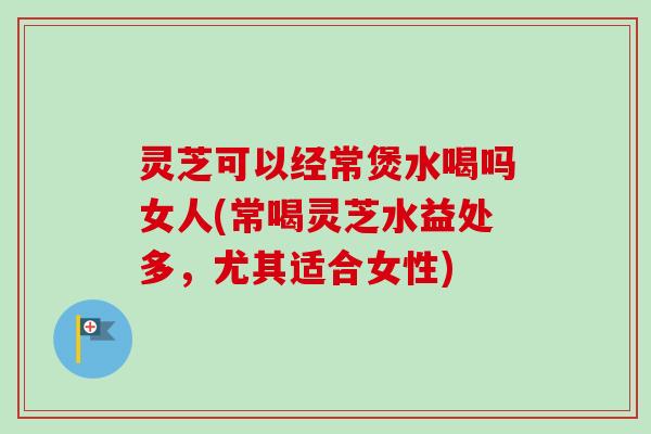 灵芝可以经常煲水喝吗女人(常喝灵芝水益处多,尤其适合女性) 灵芝可以经常煲水喝吗女人(常喝灵芝水益处多,尤其适合女性)