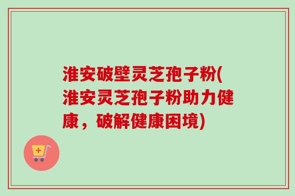 淮安破壁灵芝孢子粉(淮安灵芝孢子粉助力健康，破解健康困境)