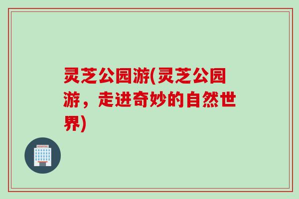 灵芝公园游(灵芝公园游，走进奇妙的自然世界)