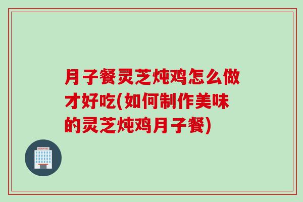 月子餐灵芝炖鸡怎么做才好吃(如何制作美味的灵芝炖鸡月子餐)