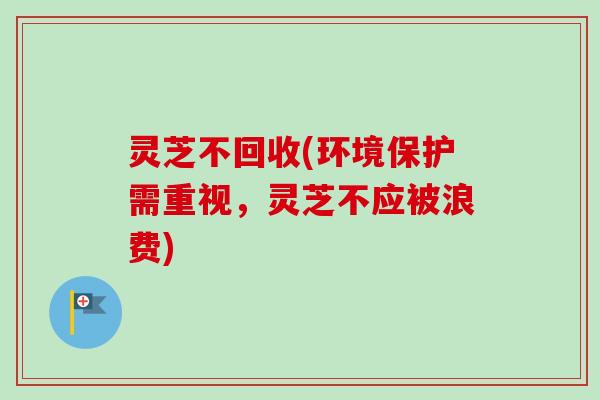 灵芝不回收(环境保护需重视，灵芝不应被浪费)