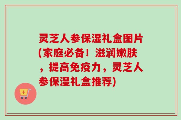 灵芝人参保湿礼盒图片(家庭必备！滋润嫩肤，提高免疫力，灵芝人参保湿礼盒推荐)