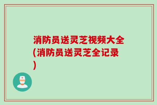 消防员送灵芝视频大全(消防员送灵芝全记录) 消防员送灵芝视频大全(消防员送灵芝全记录)