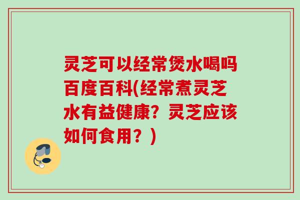 灵芝可以经常煲水喝吗百度百科(经常煮灵芝水有益健康？灵芝应该如何食用？)