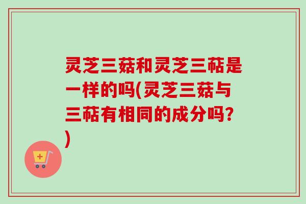 灵芝三菇和灵芝三萜是一样的吗(灵芝三菇与三萜有相同的成分吗?) 灵芝三菇和灵芝三萜是一样的吗(灵芝三菇与三萜有相同的成分吗?)