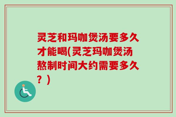 灵芝和玛咖煲汤要多久才能喝(灵芝玛咖煲汤熬制时间大约需要多久?) 灵芝和玛咖煲汤要多久才能喝(灵芝玛咖煲汤熬制时间大约需要多久?)