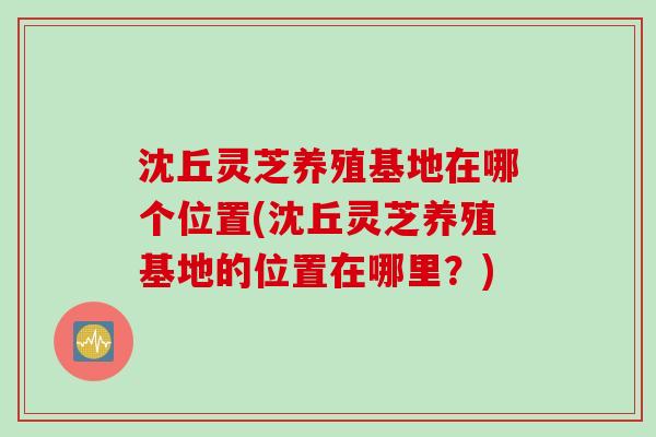 沈丘灵芝养殖基地在哪个位置(沈丘灵芝养殖基地的位置在哪里？)