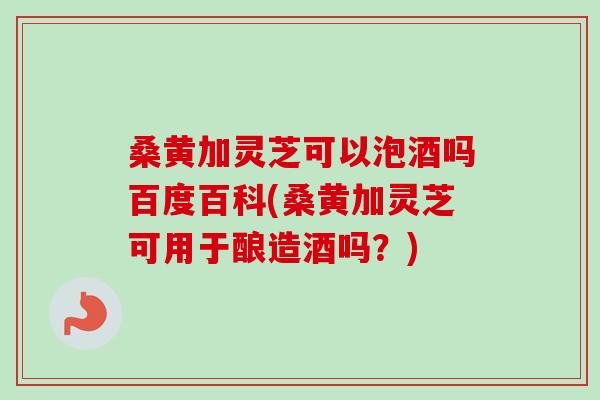 桑黄加灵芝可以泡酒吗百度百科(桑黄加灵芝可用于酿造酒吗?) 桑黄加灵芝可以泡酒吗百度百科(桑黄加灵芝可用于酿造酒吗?)