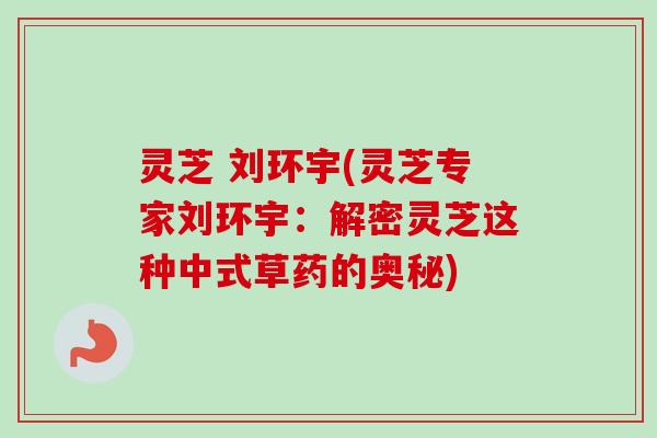 灵芝 刘环宇(灵芝专家刘环宇：解密灵芝这种中式草药的奥秘)