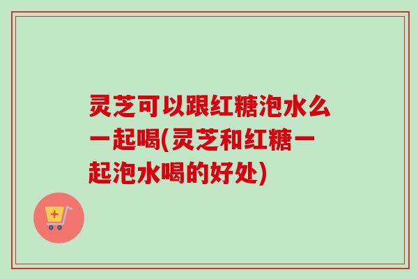 灵芝可以跟红糖泡水么一起喝(灵芝和红糖一起泡水喝的好处)