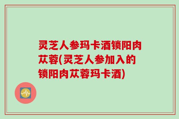 灵芝人参玛卡酒锁阳肉苁蓉(灵芝人参加入的锁阳肉苁蓉玛卡酒)