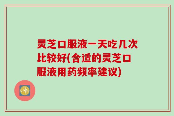 灵芝口服液一天吃几次比较好(合适的灵芝口服液用药频率建议)