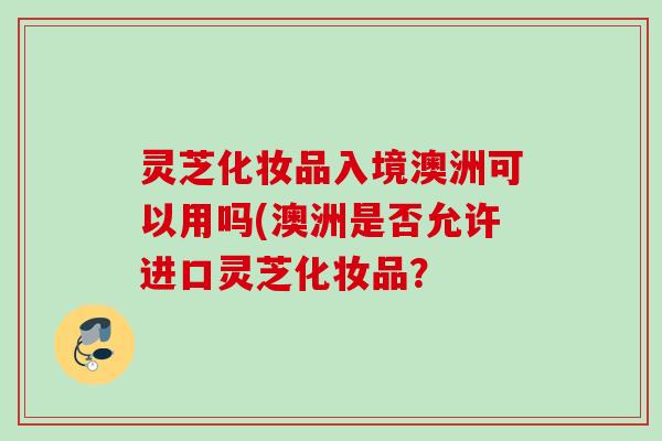 灵芝化妆品入境澳洲可以用吗(澳洲是否允许进口灵芝化妆品？