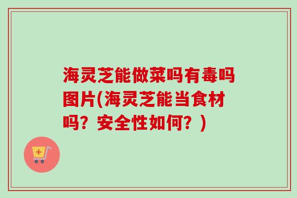 海灵芝能做菜吗有毒吗图片(海灵芝能当食材吗？安全性如何？)