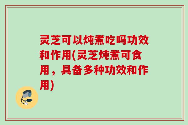 灵芝可以炖煮吃吗功效和作用(灵芝炖煮可食用，具备多种功效和作用)
